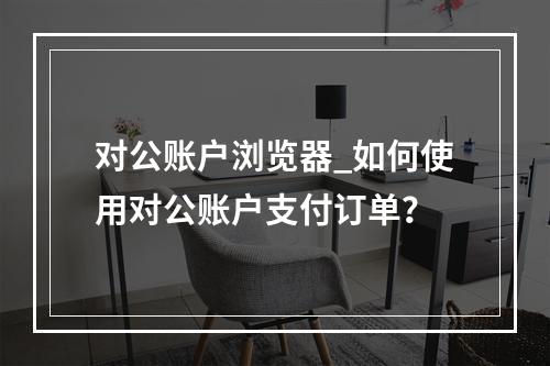 对公账户浏览器_如何使用对公账户支付订单?