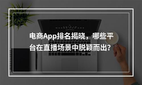 电商App排名揭晓,哪些平台在直播场景中脱颖而出?