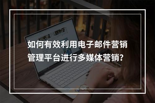 如何有效利用电子邮件营销管理平台进行多媒体营销?