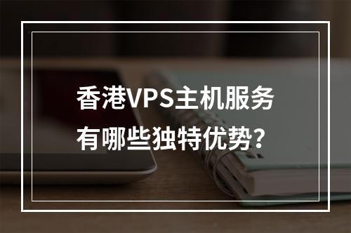 香港VPS主机服务有哪些独特优势?