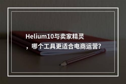 Helium10与卖家精灵,哪个工具更适合电商运营?