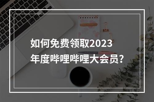 如何免费领取2023年度哔哩哔哩大会员?