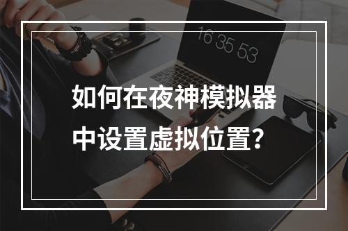 如何在夜神模拟器中设置虚拟位置?