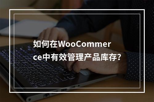 如何在WooCommerce中有效管理产品库存?