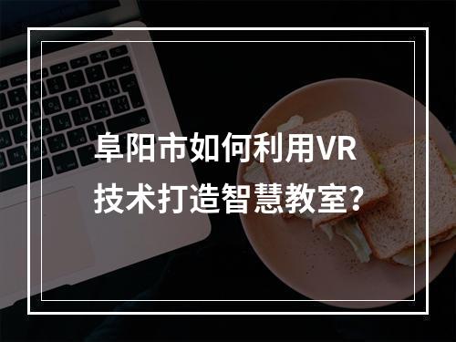 阜阳市如何利用VR技术打造智慧教室?