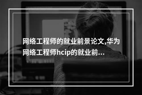 网络工程师的就业前景论文,华为网络工程师hcip的就业前景怎么样,华为网络工程师含金量