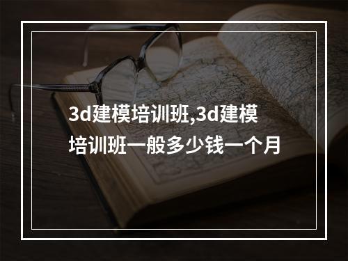 3d建模培训班,3d建模培训班一般多少钱一个月