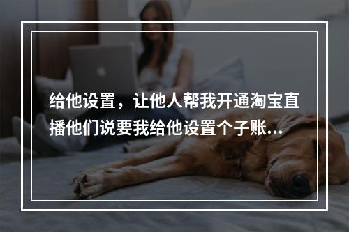 给他设置,让他人帮我开通淘宝直播他们说要我给他设置个子账号并填写他手机的简单介绍