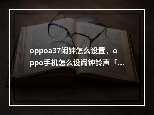 oppoa37闹钟怎么设置,oppo手机怎么设闹钟铃声「oppoa32怎么设置闹钟」