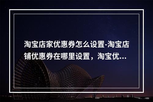 淘宝店家优惠券怎么设置-淘宝店铺优惠券在哪里设置,淘宝优惠卷如何设置