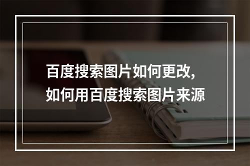 百度搜索图片如何更改,如何用百度搜索图片来源