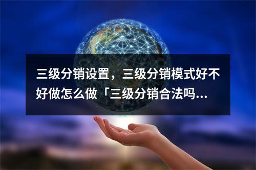 三级分销设置,三级分销模式好不好做怎么做「三级分销合法吗?从法律角度为你解读」