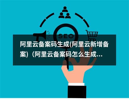 阿里云备案码生成(阿里云新增备案)(阿里云备案码怎么生成)
