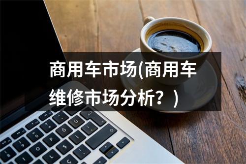 商用车市场(商用车维修市场分析?)