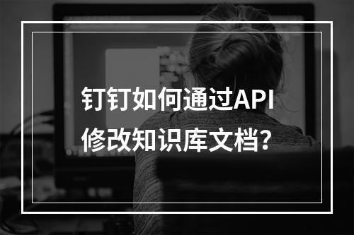 钉钉如何通过API修改知识库文档?