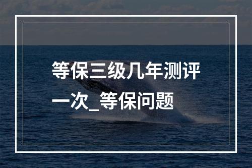 等保三级几年测评一次_等保问题