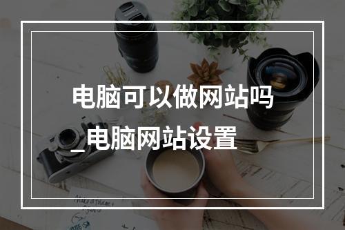 电脑可以做网站吗_电脑网站设置