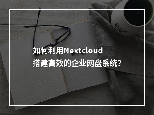 如何利用Nextcloud搭建高效的企业网盘系统?