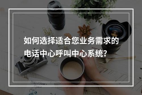 如何选择适合您业务需求的电话中心呼叫中心系统?