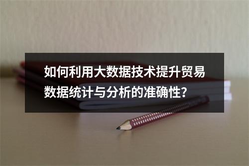 如何利用大数据技术提升贸易数据统计与分析的准确性?