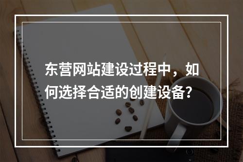 东营网站建设过程中,如何选择合适的创建设备?