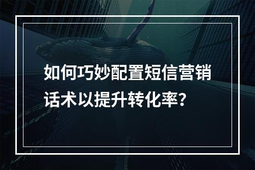 如何巧妙配置短信营销话术以提升转化率?