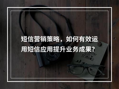 短信营销策略,如何有效运用短信应用提升业务成果?