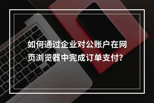 如何通过企业对公账户在网页浏览器中完成订单支付?