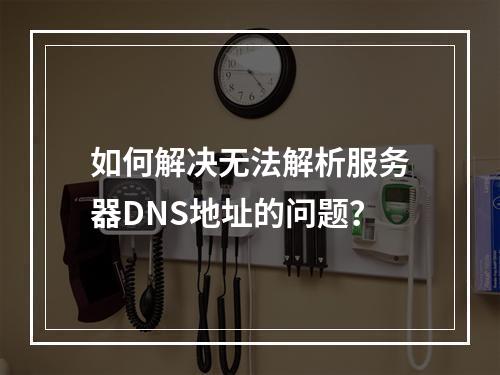 如何解决无法解析服务器DNS地址的问题?