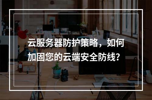 云服务器防护策略,如何加固您的云端安全防线?