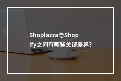 Shoplazza与Shopify之间有哪些关键差异?