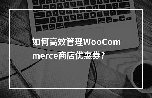 如何高效管理WooCommerce商店优惠券?