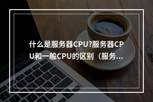 什么是服务器CPU?服务器CPU和一般CPU的区别(服务器cpu和普通cpu有什么区别)