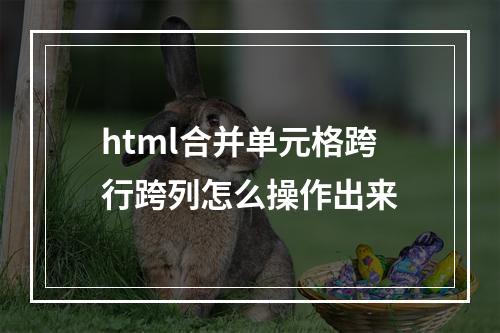 html合并单元格跨行跨列怎么操作出来