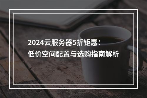 2024云服务器5折钜惠：低价空间配置与选购指南解析