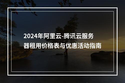 2024年阿里云-腾讯云服务器租用价格表与优惠活动指南