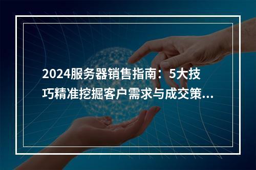 2024服务器销售指南：5大技巧精准挖掘客户需求与成交策略