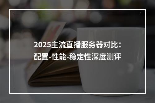 2025主流直播服务器对比：配置-性能-稳定性深度测评