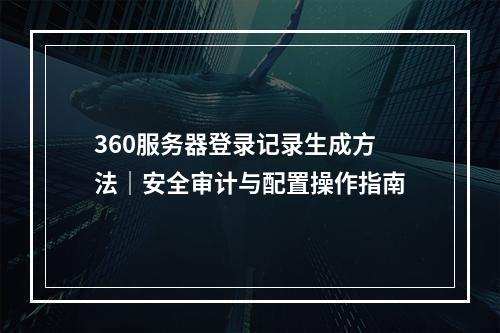 360服务器登录记录生成方法｜安全审计与配置操作指南