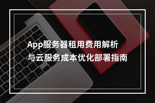 App服务器租用费用解析与云服务成本优化部署指南