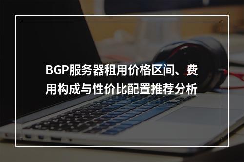 BGP服务器租用价格区间、费用构成与性价比配置推荐分析