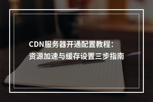 CDN服务器开通配置教程：资源加速与缓存设置三步指南