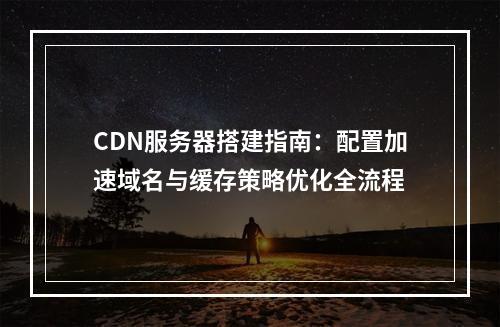 CDN服务器搭建指南：配置加速域名与缓存策略优化全流程
