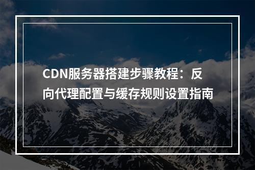 CDN服务器搭建步骤教程：反向代理配置与缓存规则设置指南