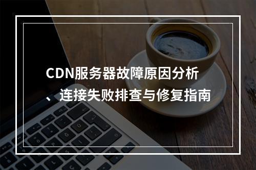 CDN服务器故障原因分析、连接失败排查与修复指南
