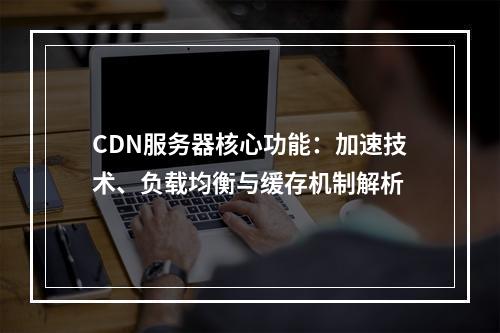 CDN服务器核心功能：加速技术、负载均衡与缓存机制解析