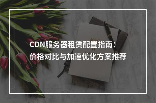 CDN服务器租赁配置指南：价格对比与加速优化方案推荐
