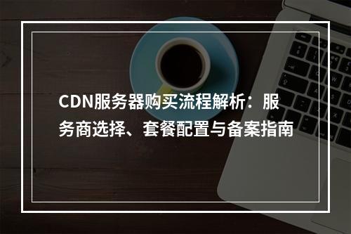 CDN服务器购买流程解析：服务商选择、套餐配置与备案指南