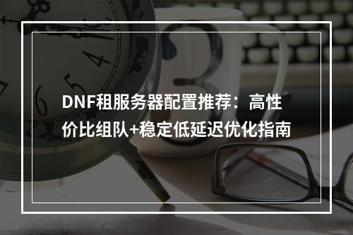 DNF租服务器配置推荐：高性价比组队+稳定低延迟优化指南