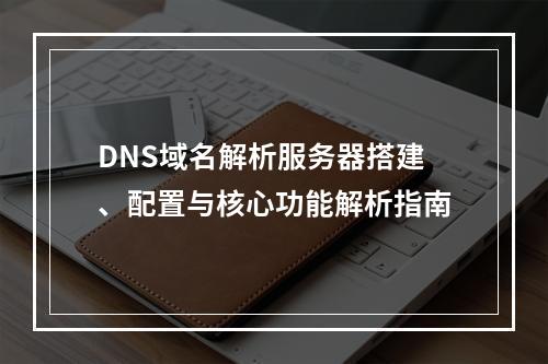 DNS域名解析服务器搭建、配置与核心功能解析指南